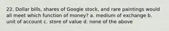 22. Dollar bills, shares of Google stock, and rare paintings would all meet which function of money? a. medium of exchange b. unit of account c. store of value d. none of the above