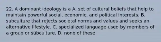 22. A dominant ideology is a A. set of cultural beliefs that help to maintain powerful social, economic, and political interests. B. subculture that rejects societal norms and values and seeks an alternative lifestyle. C. specialized language used by members of a group or subculture. D. none of these