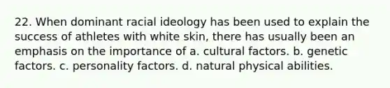 22. When dominant racial ideology has been used to explain the success of athletes with white skin, there has usually been an emphasis on the importance of a. cultural factors. b. genetic factors. c. personality factors. d. natural physical abilities.