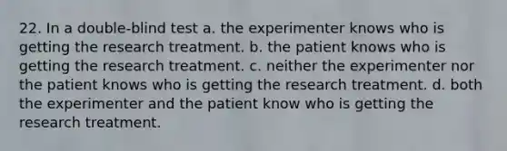 22. In a double-blind test a. the experimenter knows who is getting the research treatment. b. the patient knows who is getting the research treatment. c. neither the experimenter nor the patient knows who is getting the research treatment. d. both the experimenter and the patient know who is getting the research treatment.