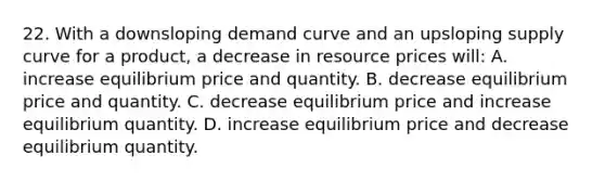 22. With a downsloping demand curve and an upsloping supply curve for a product, a decrease in resource prices will: A. increase equilibrium price and quantity. B. decrease equilibrium price and quantity. C. decrease equilibrium price and increase equilibrium quantity. D. increase equilibrium price and decrease equilibrium quantity.