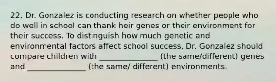 22. Dr. Gonzalez is conducting research on whether people who do well in school can thank heir genes or their environment for their success. To distinguish how much genetic and environmental factors affect school success, Dr. Gonzalez should compare children with _______________ (the same/different) genes and _______________ (the same/ different) environments.