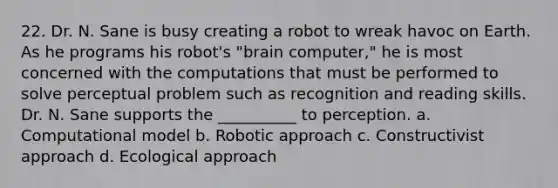 22. Dr. N. Sane is busy creating a robot to wreak havoc on Earth. As he programs his robot's "brain computer," he is most concerned with the computations that must be performed to solve perceptual problem such as recognition and reading skills. Dr. N. Sane supports the __________ to perception. a. Computational model b. Robotic approach c. Constructivist approach d. Ecological approach