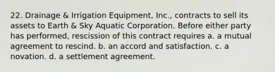 22. Drainage & Irrigation Equipment, Inc., contracts to sell its assets to Earth & Sky Aquatic Corporation. Before either party has performed, rescission of this contract requires a. a mutual agreement to rescind. b. an accord and satisfaction. c. a novation. d. a settlement agreement.