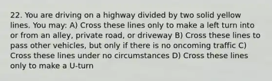 22. You are driving on a highway divided by two solid yellow lines. You may: A) Cross these lines only to make a left turn into or from an alley, private road, or driveway B) Cross these lines to pass other vehicles, but only if there is no oncoming traffic C) Cross these lines under no circumstances D) Cross these lines only to make a U-turn