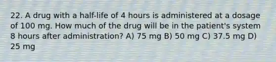 22. A drug with a half-life of 4 hours is administered at a dosage of 100 mg. How much of the drug will be in the patient's system 8 hours after administration? A) 75 mg B) 50 mg C) 37.5 mg D) 25 mg