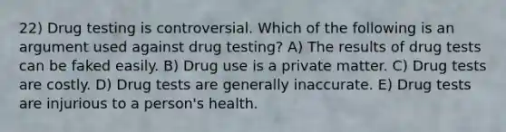 22) Drug testing is controversial. Which of the following is an argument used against drug testing? A) The results of drug tests can be faked easily. B) Drug use is a private matter. C) Drug tests are costly. D) Drug tests are generally inaccurate. E) Drug tests are injurious to a person's health.