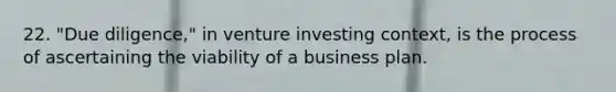 22. "Due diligence," in venture investing context, is the process of ascertaining the viability of a business plan.