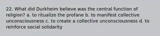 22. What did Durkheim believe was the central function of religion? a. to ritualize the profane b. to manifest collective unconsciousness c. to create a collective unconsciousness d. to reinforce social solidarity