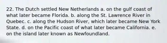 22. The Dutch settled New Netherlands a. on the gulf coast of what later became Florida. b. along the St. Lawrence River in Quebec. c. along the Hudson River, which later became New York State. d. on the Pacific coast of what later became California. e. on the island later known as Newfoundland.