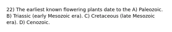 22) The earliest known flowering plants date to the A) Paleozoic. B) Triassic (early Mesozoic era). C) Cretaceous (late Mesozoic era). D) Cenozoic.