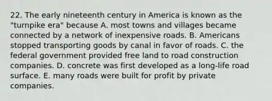 22. The early nineteenth century in America is known as the "turnpike era" because A. most towns and villages became connected by a network of inexpensive roads. B. Americans stopped transporting goods by canal in favor of roads. C. the federal government provided free land to road construction companies. D. concrete was first developed as a long-life road surface. E. many roads were built for profit by private companies.