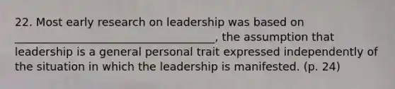 22. Most early research on leadership was based on ____________________________________, the assumption that leadership is a general personal trait expressed independently of the situation in which the leadership is manifested. (p. 24)