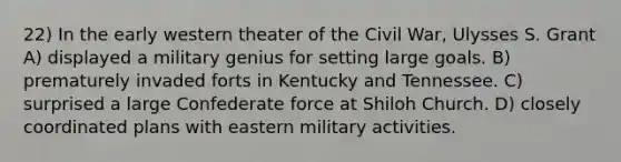 22) In the early western theater of the Civil War, Ulysses S. Grant A) displayed a military genius for setting large goals. B) prematurely invaded forts in Kentucky and Tennessee. C) surprised a large Confederate force at Shiloh Church. D) closely coordinated plans with eastern military activities.