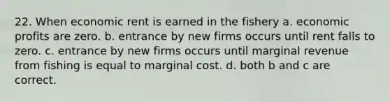 22. When economic rent is earned in the fishery a. economic profits are zero. b. entrance by new firms occurs until rent falls to zero. c. entrance by new firms occurs until marginal revenue from fishing is equal to marginal cost. d. both b and c are correct.