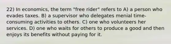 22) In economics, the term "free rider" refers to A) a person who evades taxes. B) a supervisor who delegates menial time-consuming activities to others. C) one who volunteers her services. D) one who waits for others to produce a good and then enjoys its benefits without paying for it.