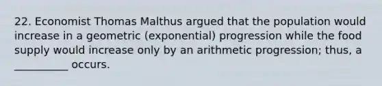 22. Economist Thomas Malthus argued that the population would increase in a geometric (exponential) progression while the food supply would increase only by an arithmetic progression; thus, a __________ occurs.