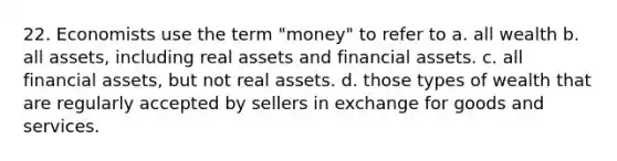 22. Economists use the term "money" to refer to a. all wealth b. all assets, including real assets and financial assets. c. all financial assets, but not real assets. d. those types of wealth that are regularly accepted by sellers in exchange for goods and services.