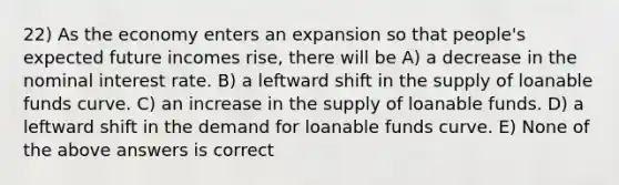 22) As the economy enters an expansion so that people's expected future incomes rise, there will be A) a decrease in the nominal interest rate. B) a leftward shift in the supply of loanable funds curve. C) an increase in the supply of loanable funds. D) a leftward shift in the demand for loanable funds curve. E) None of the above answers is correct