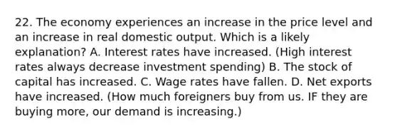 22. The economy experiences an increase in the price level and an increase in real domestic output. Which is a likely explanation? A. Interest rates have increased. (High interest rates always decrease investment spending) B. The stock of capital has increased. C. Wage rates have fallen. D. Net exports have increased. (How much foreigners buy from us. IF they are buying more, our demand is increasing.)