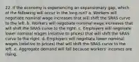 22. If the economy is experiencing an expansionary gap, which of the following will occur in the long run? a. Workers will negotiate nominal wage increases that will shift the SRAS curve to the left. b. Workers will negotiate nominal wage increases that will shift the SRAS curve to the right. c. Employers will negotiate lower nominal wages (relative to prices) that will shift the SRAS curve to the right. d. Employers will negotiate lower nominal wages (relative to prices) that will shift the SRAS curve to the left. e. Aggregate demand will fall because workers' incomes are rising.