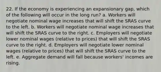 22. If the economy is experiencing an expansionary gap, which of the following will occur in the long run? a. Workers will negotiate nominal wage increases that will shift the SRAS curve to the left. b. Workers will negotiate nominal wage increases that will shift the SRAS curve to the right. c. Employers will negotiate lower nominal wages (relative to prices) that will shift the SRAS curve to the right. d. Employers will negotiate lower nominal wages (relative to prices) that will shift the SRAS curve to the left. e. Aggregate demand will fall because workers' incomes are rising.