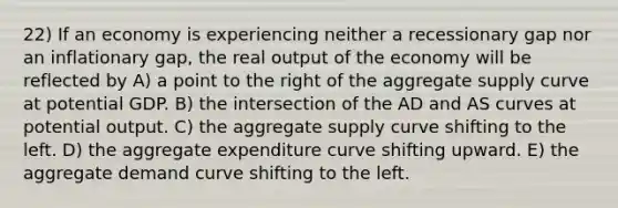 22) If an economy is experiencing neither a recessionary gap nor an inflationary gap, the real output of the economy will be reflected by A) a point to the right of the aggregate supply curve at potential GDP. B) the intersection of the AD and AS curves at potential output. C) the aggregate supply curve shifting to the left. D) the aggregate expenditure curve shifting upward. E) the aggregate demand curve shifting to the left.