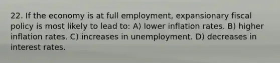 22. If the economy is at full employment, expansionary fiscal policy is most likely to lead to: A) lower inflation rates. B) higher inflation rates. C) increases in unemployment. D) decreases in interest rates.