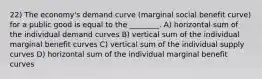 22) The economy's demand curve (marginal social benefit curve) for a public good is equal to the ________. A) horizontal sum of the individual demand curves B) vertical sum of the individual marginal benefit curves C) vertical sum of the individual supply curves D) horizontal sum of the individual marginal benefit curves