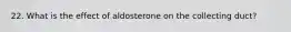 22. What is the effect of aldosterone on the collecting duct?