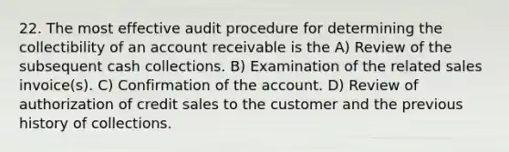 22. The most effective audit procedure for determining the collectibility of an account receivable is the A) Review of the subsequent cash collections. B) Examination of the related sales invoice(s). C) Confirmation of the account. D) Review of authorization of credit sales to the customer and the previous history of collections.