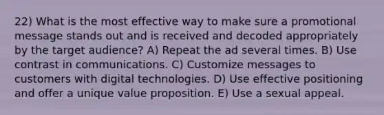 22) What is the most effective way to make sure a promotional message stands out and is received and decoded appropriately by the target audience? A) Repeat the ad several times. B) Use contrast in communications. C) Customize messages to customers with digital technologies. D) Use effective positioning and offer a unique value proposition. E) Use a sexual appeal.