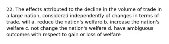 22. The effects attributed to the decline in the volume of trade in a large nation, considered independently of changes in terms of trade, will a. reduce the nation's welfare b. increase the nation's welfare c. not change the nation's welfare d. have ambiguous outcomes with respect to gain or loss of welfare