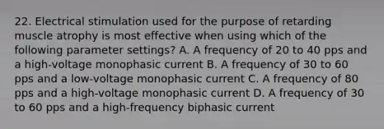 22. Electrical stimulation used for the purpose of retarding muscle atrophy is most effective when using which of the following parameter settings? A. A frequency of 20 to 40 pps and a high-voltage monophasic current B. A frequency of 30 to 60 pps and a low-voltage monophasic current C. A frequency of 80 pps and a high-voltage monophasic current D. A frequency of 30 to 60 pps and a high-frequency biphasic current