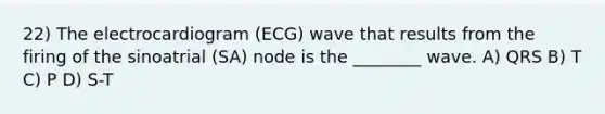 22) The electrocardiogram (ECG) wave that results from the firing of the sinoatrial (SA) node is the ________ wave. A) QRS B) T C) P D) S-T