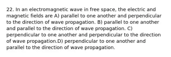 22. In an electromagnetic wave in free space, the electric and magnetic fields are A) parallel to one another and perpendicular to the direction of wave propagation. B) parallel to one another and parallel to the direction of wave propagation. C) perpendicular to one another and perpendicular to the direction of wave propagation.D) perpendicular to one another and parallel to the direction of wave propagation.