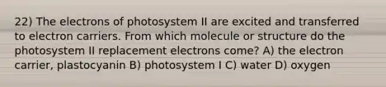 22) The electrons of photosystem II are excited and transferred to electron carriers. From which molecule or structure do the photosystem II replacement electrons come? A) the electron carrier, plastocyanin B) photosystem I C) water D) oxygen