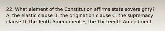 22. What element of the Constitution affirms state sovereignty? A. the elastic clause B. the origination clause C. the supremacy clause D. the Tenth Amendment E, the Thirteenth Amendment