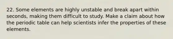 22. Some elements are highly unstable and break apart within seconds, making them difficult to study. Make a claim about how the periodic table can help scientists infer the properties of these elements.