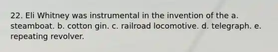 22. Eli Whitney was instrumental in the invention of the a. steamboat. b. cotton gin. c. railroad locomotive. d. telegraph. e. repeating revolver.