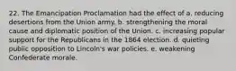 22. The Emancipation Proclamation had the effect of a. reducing desertions from the Union army. b. strengthening the moral cause and diplomatic position of the Union. c. increasing popular support for the Republicans in the 1864 election. d. quieting public opposition to Lincoln's war policies. e. weakening Confederate morale.