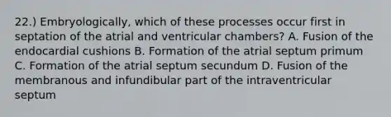 22.) Embryologically, which of these processes occur first in septation of the atrial and ventricular chambers? A. Fusion of the endocardial cushions B. Formation of the atrial septum primum C. Formation of the atrial septum secundum D. Fusion of the membranous and infundibular part of the intraventricular septum