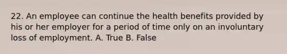 22. An employee can continue the health benefits provided by his or her employer for a period of time only on an involuntary loss of employment. A. True B. False