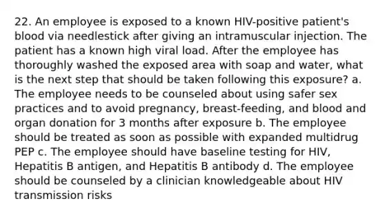 22. An employee is exposed to a known HIV-positive patient's blood via needlestick after giving an intramuscular injection. The patient has a known high viral load. After the employee has thoroughly washed the exposed area with soap and water, what is the next step that should be taken following this exposure? a. The employee needs to be counseled about using safer sex practices and to avoid pregnancy, breast-feeding, and blood and organ donation for 3 months after exposure b. The employee should be treated as soon as possible with expanded multidrug PEP c. The employee should have baseline testing for HIV, Hepatitis B antigen, and Hepatitis B antibody d. The employee should be counseled by a clinician knowledgeable about HIV transmission risks