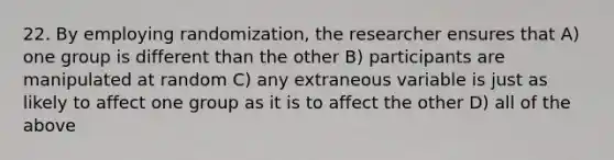 22. By employing randomization, the researcher ensures that A) one group is different than the other B) participants are manipulated at random C) any extraneous variable is just as likely to affect one group as it is to affect the other D) all of the above