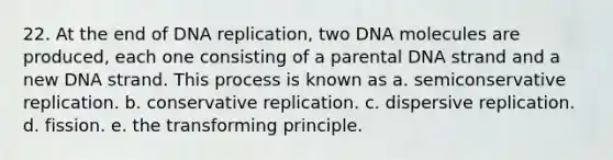 22. At the end of DNA replication, two DNA molecules are produced, each one consisting of a parental DNA strand and a new DNA strand. This process is known as a. semiconservative replication. b. conservative replication. c. dispersive replication. d. fission. e. the transforming principle.