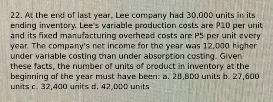 22. At the end of last year, Lee company had 30,000 units in its ending inventory. Lee's variable production costs are P10 per unit and its fixed manufacturing overhead costs are P5 per unit every year. The company's net income for the year was 12,000 higher under variable costing than under absorption costing. Given these facts, the number of units of product in inventory at the beginning of the year must have been: a. 28,800 units b. 27,600 units c. 32,400 units d. 42,000 units