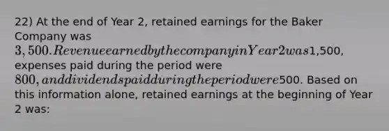 22) At the end of Year 2, retained earnings for the Baker Company was 3,500. Revenue earned by the company in Year 2 was1,500, expenses paid during the period were 800, and dividends paid during the period were500. Based on this information alone, retained earnings at the beginning of Year 2 was: