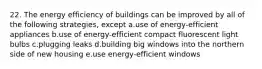 22. The energy efficiency of buildings can be improved by all of the following strategies, except a.use of energy-efficient appliances b.use of energy-efficient compact fluorescent light bulbs c.plugging leaks d.building big windows into the northern side of new housing e.use energy-efficient windows