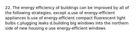 22. The energy efficiency of buildings can be improved by all of the following strategies, except a.use of energy-efficient appliances b.use of energy-efficient compact fluorescent light bulbs c.plugging leaks d.building big windows into the northern side of new housing e.use energy-efficient windows